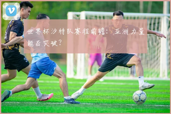 世界杯沙特队赛程前瞻：亚洲力量能否突破？