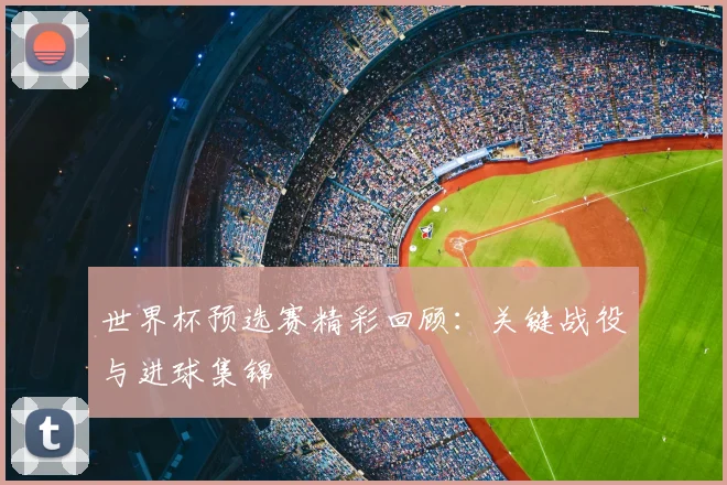 世界杯预选赛精彩回顾：关键战役与进球集锦
