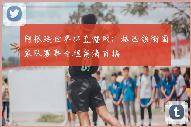 阿根廷世界杯直播网:梅西领衔国家队赛事全程高清直播