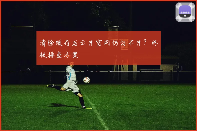 清除缓存后云开官网仍打不开？终极排查方案