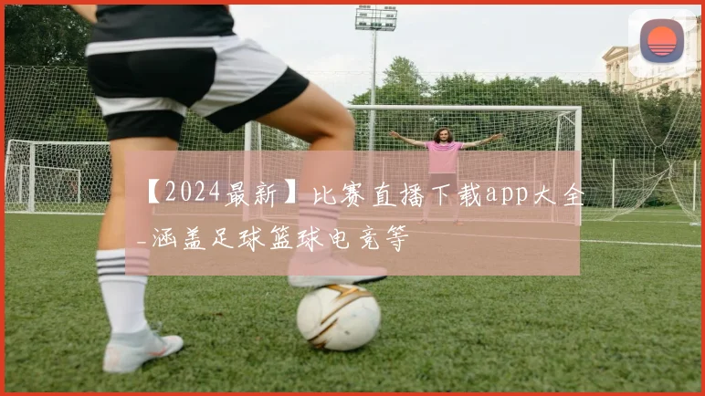 【2024最新】比赛直播下载app大全_涵盖足球篮球电竞等