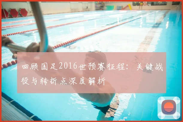 回顾国足2016世预赛征程：关键战役与转折点深度解析